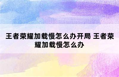 王者荣耀加载慢怎么办开局 王者荣耀加载慢怎么办